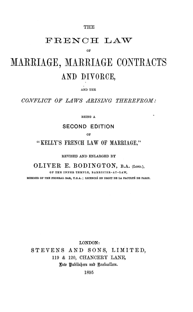 handle is hein.peggy/fchlwmar0001 and id is 1 raw text is: 



THE


          IFRENOCI LAW
                      OF

MARRIAGE, MARRIAGE CONTRACTS

               AND DIVORCE,

                     AND THE

   CONFLICT OF LIWS d4RISING THEREEFROM:


                     BEING A


           SECOND EDITION
                  OF
   KELLY'S FRENCH LAW OF MARRIAGE,

          REVISED AND ENLARGED BY

  OLIVER E. BODINGTON, B.A. (LowD.),
       OF THE INNER TEMXPLE, BARRISTER-AT-LAW,
MEMBER OF THE FEDERAL BAR, U.S.A.; LICENCIL EN DROIT DE LA FA0ULTA DE PARIS.











               LONDON:
 STEVENS AND      SONS, LIMITED,
       119 & 120, CHANCERY LANE,

                 1895


