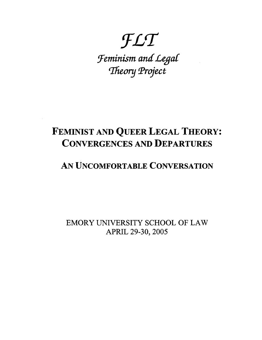 handle is hein.peggy/fequedu0001 and id is 1 raw text is: FLT
feminism andLegal
Tlieoy Project
FEMINIST AND QUEER LEGAL THEORY:
CONVERGENCES AND DEPARTURES
AN UNCOMFORTABLE CONVERSATION
EMORY UNIVERSITY SCHOOL OF LAW
APRIL 29-30, 2005


