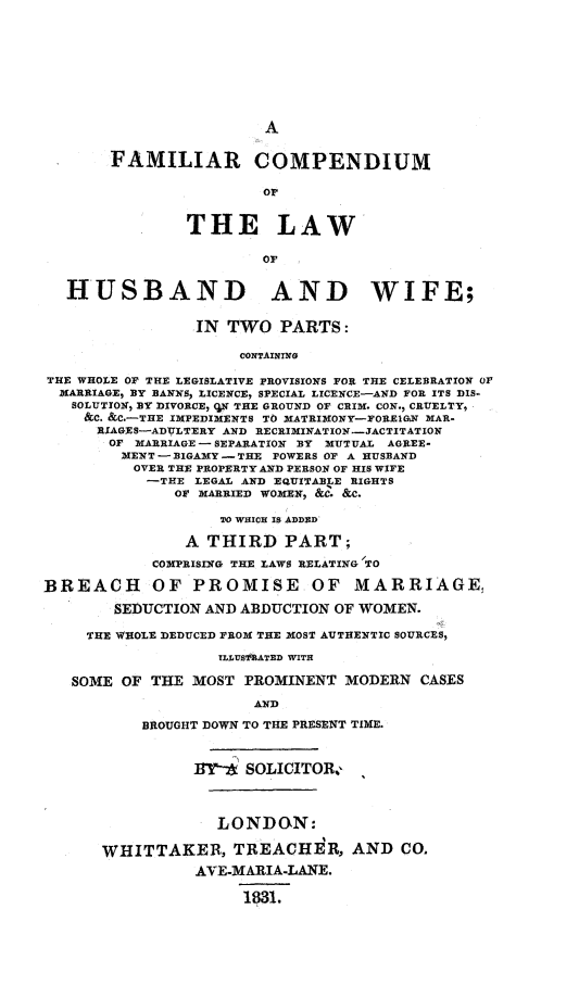 handle is hein.peggy/fmlcomp0001 and id is 1 raw text is: 







                        A

       FAMILIAR COMPENDIUM

                        or


               THE LAW
                        OF


  HUSBAND AND WIFE;

                 IN TWO PARTS:

                     CONTAINING
THE WHOLE OF THE LEGISLATIVE PROVISIONS FOR THE CELEBRATION Or
  MARRIAGE, BY BANNS) LICENCE, SPECIAL LICENCE-AND FOR ITS DIS-,
  SOLUTION, BY DIVORCE, OX THE GROUND OF CRIM. CON., CRUELTY,
    &C. &C.-THE IMPEDIMENTS TO MATRIMONY-FOREIGN MAR-
      RIAGES-ADULTERY AND RECRIMINATION-JACTITATION
      OF MARRIAGE - SEPARATION BY MUTUAL AGREE-
        MENT - BIGAMY - THE POWERS OF A HUSBAND
          OVER THE PROPERTY AND PERSON OF HIS WIFE
          -THE LEGAL AND EQUITABLE RIGHTS
              OF MARRIED WOMEN, &C'. &C.
                   TO WHICH IS ADDED
               A THIRD PART;
            COMPRISING THE LAWS RELATING TO

BREACH OF PROMISE OF MARRIAGE,
        SEDUCTION AND ABDUCTION OF WOMEN.
     THE WHOLE DEDUCED FROM THE MOST AUTHENTIC SOURCES,
                   TLLUSftATED WITH

   SOME OF THE MOST PROMINENT MODERN CASES
                       AND
           BROUGHT DOWN TO THE PRESENT TIME.


                ]1Y2- SOLICITOR,



                   LONDON:

      WHITTAKER, TREACHER, AND CO.
                AVE-MARIA-LANE.

                      1831.


