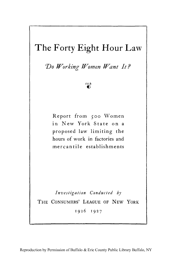 handle is hein.peggy/foeiho0001 and id is 1 raw text is: The Forty Eight Hour Law
Do Jfflorhing WVomen Wfant It ?
Report from 500 Women
in New York State on a
proposed law limiting the
hours of work in factories and
mercantile establishments
Investigation Conducted by
THE CONSUMERS' LEAGUE OF NEW YORK
1926 1927

Reproduction by Permission of Buffalo & Erie County Public Library Buffalo, NY


