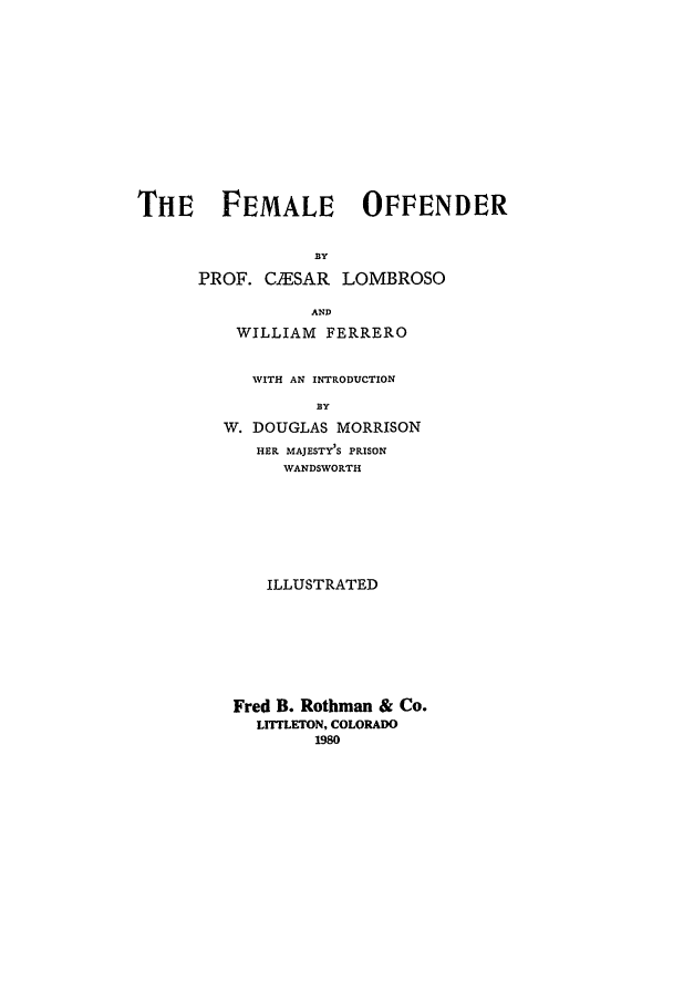 handle is hein.peggy/foffen0001 and id is 1 raw text is: TIE FEMALE OFFENDER
.BY
PROF. CUESAR LOMBROSO
AND
WILLIAM FERRERO
WITH AN INTRODUCTION
BY
W. DOUGLAS MORRISON
HER MAJESTY'S PRISON
WANDSWORTH
ILLUSTRATED
Fred B. Rothman & Co.
LITTLETON, COLORADO
1980


