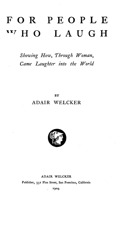 handle is hein.peggy/fpplelau0001 and id is 1 raw text is: 


F   O R


P   E   O   P   L   E


HO           LAUGH



Showing How, Through Woman,
Came  Laughter into the World




             BY
     ADAIR   WELCKER












        ADAIR WELCKER
 Publisher, 331 Pine Street, San Francisco, California
           . 1904.


