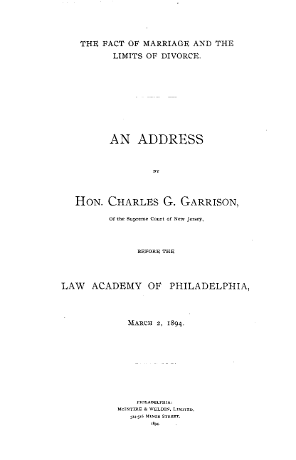 handle is hein.peggy/ftmgdv0001 and id is 1 raw text is: THE FACT OF MARRIAGE AND THE
LIMITS OF DIVORCE.
AN ADDRESS
BY
HON. CHARLES G. GARRISON,
of the Supreme Court of New Jersey,
BEFORE THE
LAW ACADEMY OF PHILADELPHIA,
MARCH 2, 1894.
PHiLADELPHiA:
MCINTIRE & WELDIN, Limr-ED,
514-516 MINOR STREET.
r89.


