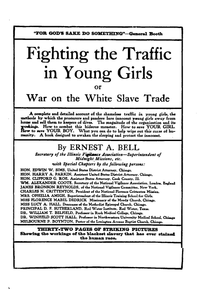 handle is hein.peggy/fttffc0001 and id is 1 raw text is: 





      FOR   GOD'S  SAKE   DO   SOMETHING-General Booth




   Fighting the Traffic



           in Young Girls

                                 or


   War on the White Slave Trade


   A  complete and detailed account of the shameless traffic in young girl., the
methode by which the procurere and panders lure innocent young girle away from
home and sell them to keepere of dives. The magnitude of the organization and its
     yo e. How to combat this hideoue monster. How to save YOUR GIRL.
     to save YOUR  BOY.   What you can do to help wipe out this curse of hu-
manity.  A book designed to awaken the sleeping and protect the innocent.


                 By   ERNEST A. BELL
       Secretary of the Illinois Figilsnce Asssciation-Superintendent of
                        Midnight Missions, etc.
              with Special Chapters by the following persons:
HON. EDWIN  W.  SIMS. United States District Attorney. Chicago.
HON. HARRY   A. PARKIN. Assistant United States District Attorney. Chicago.
HON. CLIFFORD  G. ROE. Assistant States Attorney. Cook County. Ill.
WM.  ALEXANDER   COOTE. Secretary of the National Vigilance Association. London. England
JAMES BRONSON   REYNOLDS.  of the National Vigilance Committee, New York.
CHARLES  N. CRITTENTON,  President of the National Florence Crittenton Mi..ion.
MRS. OPHELIA  AMIGH. Superintendent of the Illinois Training School for Girls.
MISS FLORENCE  MABEL DEDRICK   Missionary of the Moody Church. Chicago.
MISS LUCY A. HALL. Deaconess of the Methodiet Episcopel Church. Chicago.
PRINCIPAL D. F. SUTHERLAND. Red Water Institute. Red Water. Teoae.
DR. WILLIAM  T. BELFIELD. Professor in Rush Medical College. Chicago.
DR. WINFIELD  SCOTT HALL. Profesor in Northwestern Univereity Medial School, Chicage
MELBOURNE   P. BOYNTON. Pastor of the Leaington Aveaue Baptist Church. Chicago.

        THIRTY-TWO PAGES OF STRIKING PICTURES
Showing  the workings  of the blackest slavery that has ever stained
                          the human   race.


