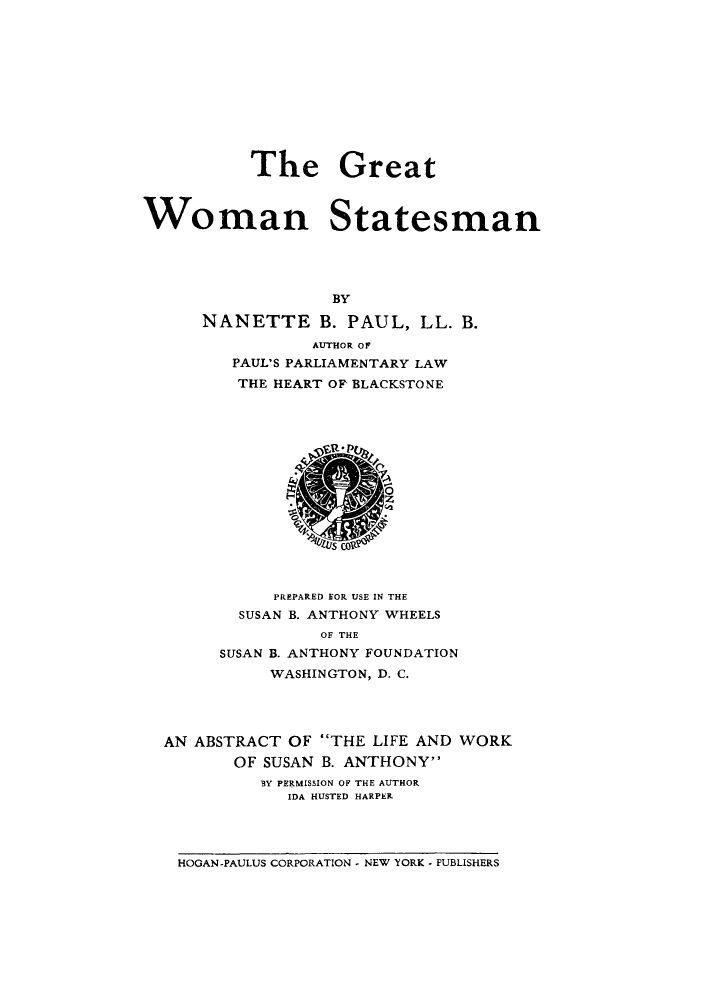 handle is hein.peggy/grwosta0001 and id is 1 raw text is: The Great
Woman Statesman
BY
NANETTE B. PAUL, LL. B.
AUTHOR OF
PAUL'S PARLIAMENTARY LAW
THE HEART OF' BLACKSTONE

PREPARED FOR USE IN THE
SUSAN B. ANTHONY WHEELS
OF THE
SUSAN B. ANTHONY FOUNDATION
WASHINGTON, D. C.
AN ABSTRACT OF THE LIFE AND WORK
OF SUSAN B. ANTHONY
BY PERMISSION OF THE AUTHOR
IDA HUSTED HARPERL

HOGAN-PAULUS CORPORATION - NEW YORK - PUBLISHERS


