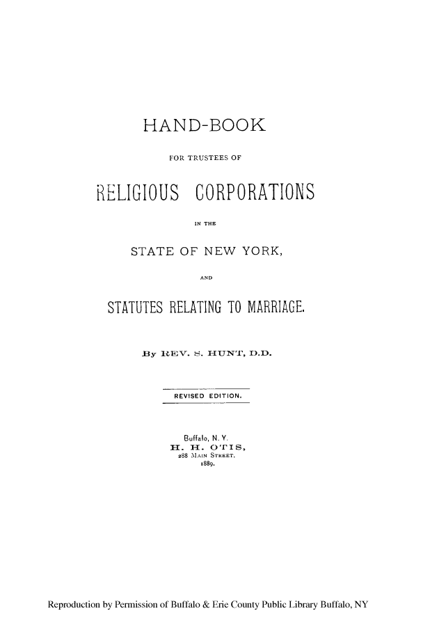 handle is hein.peggy/hanboo0001 and id is 1 raw text is: HAND-BOOK
FOR TRUSTEES OF
RELIGIOUS CORPORATIONS
IN THE
STATE OF NEW YORK,
AND
STATUTES RELATING TO MARRIAGE.
Bly 1REV. S. HUIUNT, D.D.
REVISED EDITION.
Buffalo, N. Y.
H. H. OTI S,
288 MAIN STREET.
x889.

Reproduction by Permission of Buffalo & Erie County Public Library Buffalo, NY


