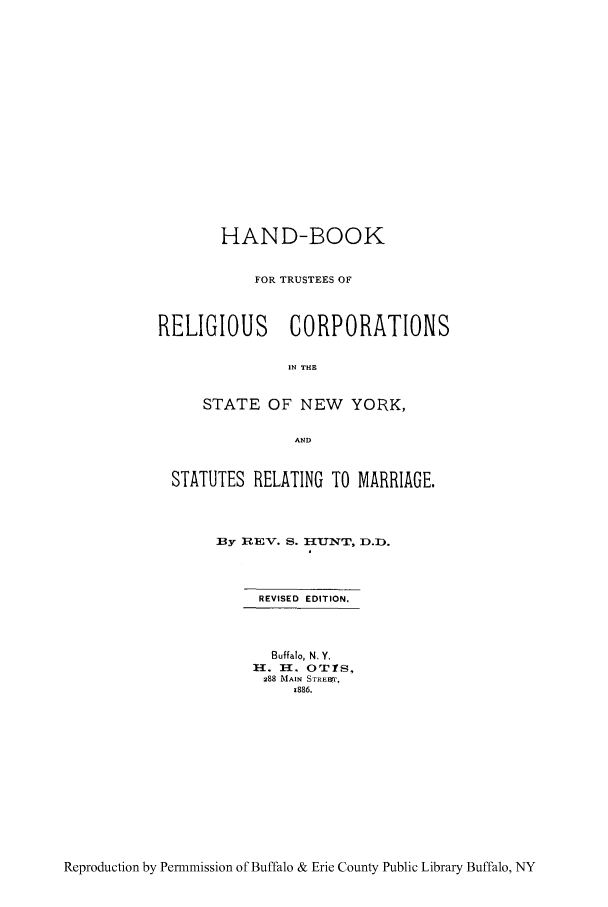 handle is hein.peggy/hanborc0001 and id is 1 raw text is: HAND-BOOK
FOR TRUSTEES OF
RELIGIOUS CORPORATIONS
IN THE
STATE OF NEW YORK,
AND
STATUTES RELATING TO MARRIAGE.
3y REV. S. H-U_.3N'T, D.D).
REVISED EDITION.
Buffalo, N. Y.
H. n. OTIS,
288 MAIN STREa'r,
1886.

Reproduction by Permmission of Buffalo & Erie County Public Library Buffalo, NY


