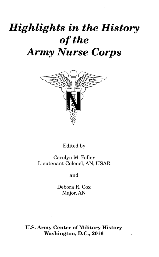 handle is hein.peggy/highsarnc0001 and id is 1 raw text is: 



Highlights in the History

              of the

     Army Nurse Corps


       Edited by

    Carolyn M. Feller
Lieutenant Colonel, AN, USAR

         and

     Debora R. Cox
       Major, AN


U.S. Army Center of Military History
     Washington, D.C., 2016


