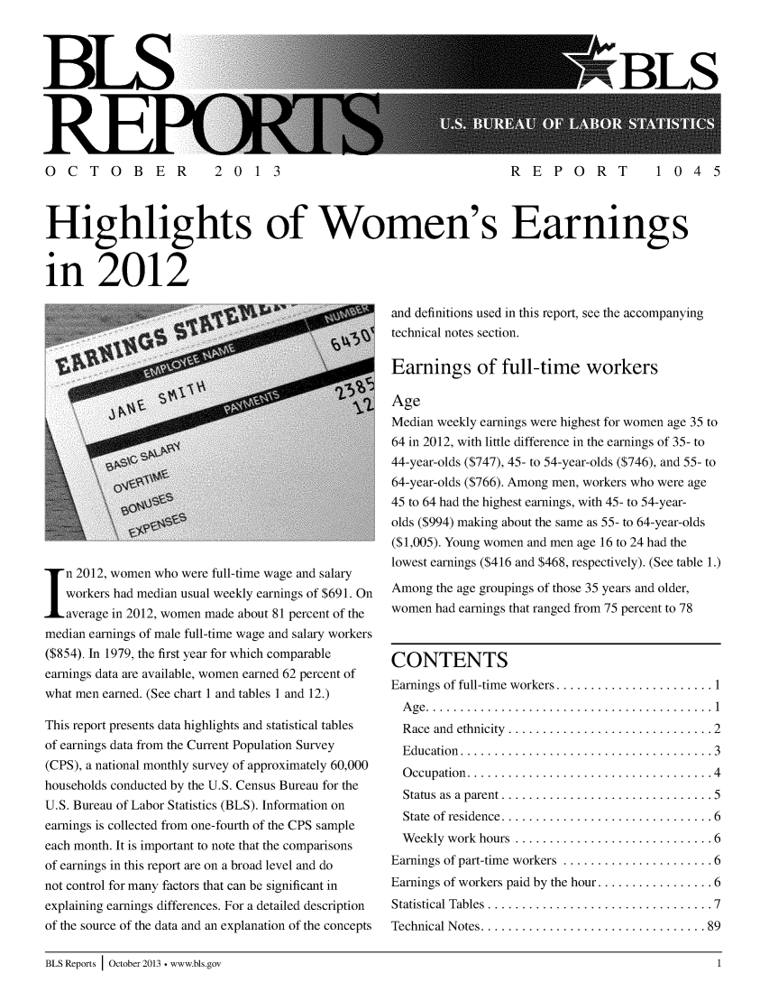 handle is hein.peggy/hiwoearn0001 and id is 1 raw text is: BLS

SBLS

OCTOBER  2013         REPORT  1045
Highlights of Women's Earnings
in 2012

n 2012, women who were full-time wage and salary
workers had median usual weekly earnings of $691. On
average in 2012, women made about 81 percent of the
median earnings of male full-time wage and salary workers
($854). In 1979, the first year for which comparable
earnings data are available, women earned 62 percent of
what men earned. (See chart 1 and tables 1 and 12.)
This report presents data highlights and statistical tables
of earnings data from the Current Population Survey
(CPS), a national monthly survey of approximately 60,000
households conducted by the U.S. Census Bureau for the
U.S. Bureau of Labor Statistics (BLS). Information on
earnings is collected from one-fourth of the CPS sample
each month. It is important to note that the comparisons
of earnings in this report are on a broad level and do
not control for many factors that can be significant in
explaining earnings differences. For a detailed description
of the source of the data and an explanation of the concepts

and definitions used in this report, see the accompanying
technical notes section.
Earnings of full-time workers
Age
Median weekly earnings were highest for women age 35 to
64 in 2012, with little difference in the earnings of 35- to
44-year-olds ($747), 45- to 54-year-olds ($746), and 55- to
64-year-olds ($766). Among men, workers who were age
45 to 64 had the highest earnings, with 45- to 54-year-
olds ($994) making about the same as 55- to 64-year-olds
($1,005). Young women and men age 16 to 24 had the
lowest earnings ($416 and $468, respectively). (See table 1.)
Among the age groupings of those 35 years and older,
women had earnings that ranged from 75 percent to 78

CONTENTS
Earnings of full-time workers .......
A ge  ..........................
Race and ethnicity ..............
Education  .....................
Occupation ....................
Status as a parent ...............
State of residence ...............
Weekly work hours .............
Earnings of part-time workers ......
Earnings of workers paid by the hour.
Statistical Tables .................
Technical Notes ..................

................
................
. . . . . . . . . . . . . . . .2
. . . . . . . . . . . . . . . .3
. . . . . . . . . . . . . . . .4
. . . . . . . . . . . . . . . .5
. . . . . . . . . . . . . . . .6
. . . . . . . . . . . . . . . .6
. . . . . . . . . . . . . . . .6
. . . . . . . . . . . . . . . .6
. . . . . . . . . . . . . . . .7

BLS Reports I October 2013 ° www.bls.gov


