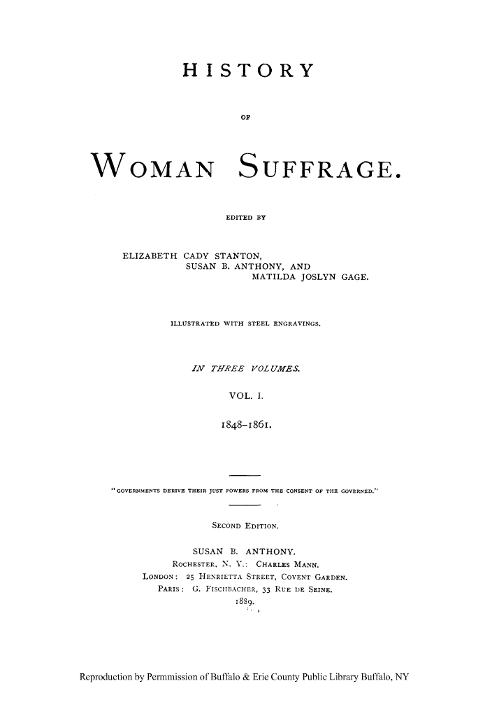 handle is hein.peggy/hiwosug0001 and id is 1 raw text is: HISTORY
OF

WOMAN

SUFFRAGE.

EDITED BY

ELIZABETH CADY STANTON,
SUSAN B. ANTHONY, AND
MATILDA JOSLYN GAGE.
ILLUSTRATED WITH STEEL ENGRAVINGS.
IN THREE VOL UMES.
VOL. I.
1848-1861.

GOVERNMENTS DERIVE THEIR JUST POWERS FROM THE CONSENT OF THE GOVERNED.
SECOND EDITION.
SUSAN   B. ANTHONY.
ROCHESTER, N. V.: CHARLES MANN.
LONDON: 25 HENRIETTA STREET, COVENT GARDEN.
PARIS: G. FISCHB1ACHER, 33 RUE DE SEINE.
18s9.

Reproduction by Permmission of Buffalo & Erie County Public Library Buffalo, NY



