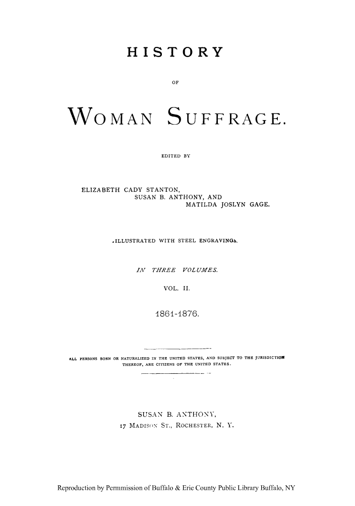 handle is hein.peggy/hiwosug0002 and id is 1 raw text is: HISTORY
OF
WOMAN SUFFRAGE.
EDITED BY

ELIZABETH CADY STANTON,
SUSAN B. ANTHONY, AND
MATILDA JOSLYN GAGE.
.ILLUSTRATED WITH STEEL ENGRAVINO,.
IAN THREE VOLUMES.
VOL. II.
1861-1876.

ALL PERSONS BORN OR NATURALIZED IN THE UNITED STATES, AND SUBJECT TO THE JURISDICTION
THEREOF, ARE CITIZENS OF THE UNITED STATES.
SUSAN B. ANTHONY,
17 MADISON Si., ROCHESTER, N. Y.

Reproduction by Permmission of Buffalo & Erie County Public Library Buffalo, NY


