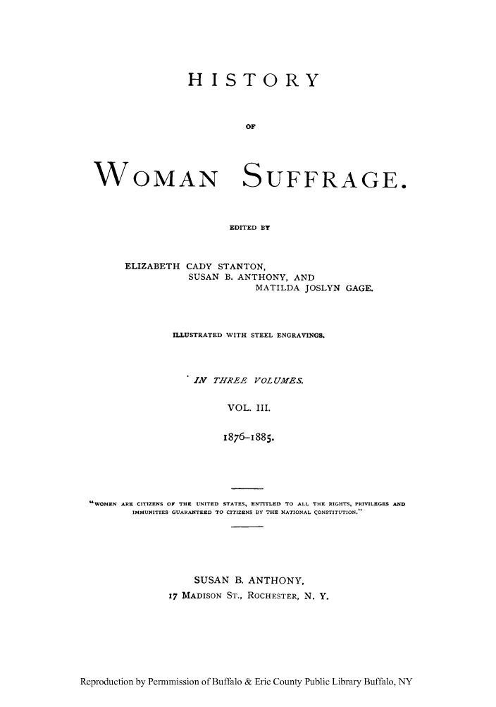 handle is hein.peggy/hiwosug0003 and id is 1 raw text is: HISTORY
OF

WOMAN

SUFFRAGE.

EDITED BY

ELIZABETH CADY STANTON,
SUSAN B. ANTHONY, AND
MATILDA JOSLYN GAGE.
ILLUSTRATED WITH STEEL ENGRAVINGS.
1N THREE VOLUMES.
VOL. III.
1876-1885.

WOMEN ARE CITIZENS OF THE UNITED STATES, ENTITLED TO ALL THE RIGHTS, PRIVILEGES AND
IMMUNITIES GUARANTEED TO CITIZENS BY THE NATIONAL CONSTITUTION.
SUSAN B. ANTHONY,
17 MADISON ST., ROCHESTER, N. Y.

Reproduction by Permmission of Buffalo & Erie County Public Library Buffalo, NY


