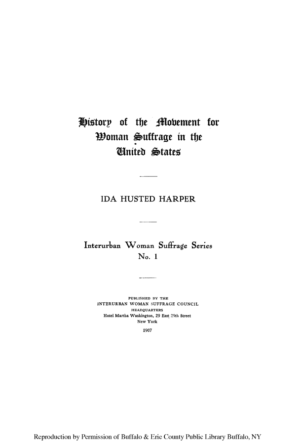 handle is hein.peggy/hmsuses0001 and id is 1 raw text is: 'W ittory   of   the   lfobement      for
Voman buffrage in tlt
V niteb 6tatrg;
IDA HUSTED HARPER
Interurban Woman Suffrage Series
No. 1
PUBLISHED BY THE
INTERURBAN WOMAN SUFFRAGE COUNCIL
HEADQUARTERS
Hotel Martha Washington, 29 East 29th Street
New York
1907

Reproduction by Permission of Buffalo & Erie County Public Library Buffalo, NY


