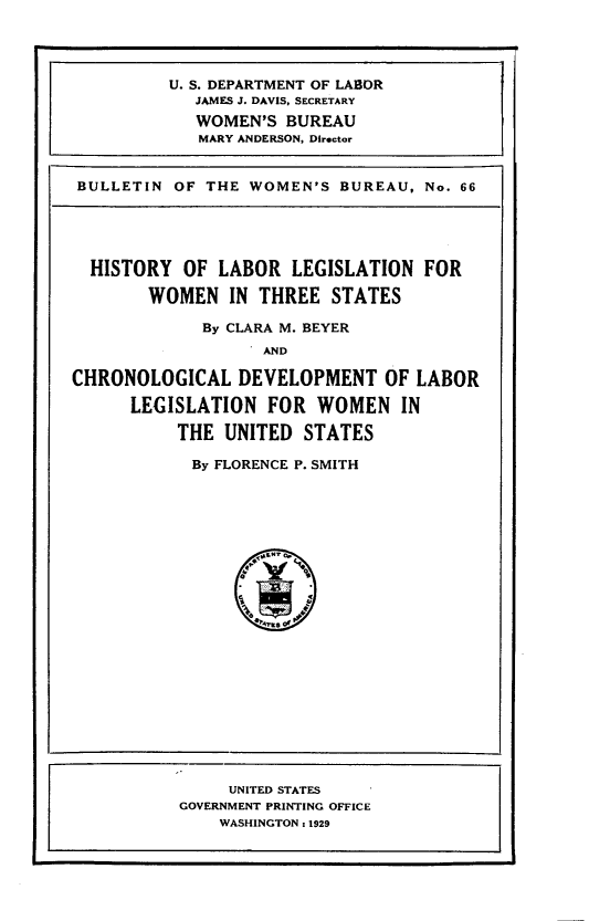handle is hein.peggy/hyolrlnwnite0001 and id is 1 raw text is: 




          U. S. DEPARTMENT OF LABOR
            JAMES J. DAVIS, SECRETARY
            WOMEN'S   BUREAU
            MARY ANDERSON, Director


BULLETIN  OF THE  WOMEN'S  BUREAU, No. 66





  HISTORY  OF  LABOR  LEGISLATION  FOR

        WOMEN   IN THREE  STATES

             By CLARA M. BEYER
                  - AND

CHRONOLOGICAL DEVELOPMENT OF LABOR

      LEGISLATION   FOR  WOMEN   IN

           THE UNITED  STATES

           By FLORENCE P. SMITH








                  'Sy4vKSOVy














                UNITED STATES
           GOVERNMENT PRINTING OFFICE
               WASHINGTON : 1929


