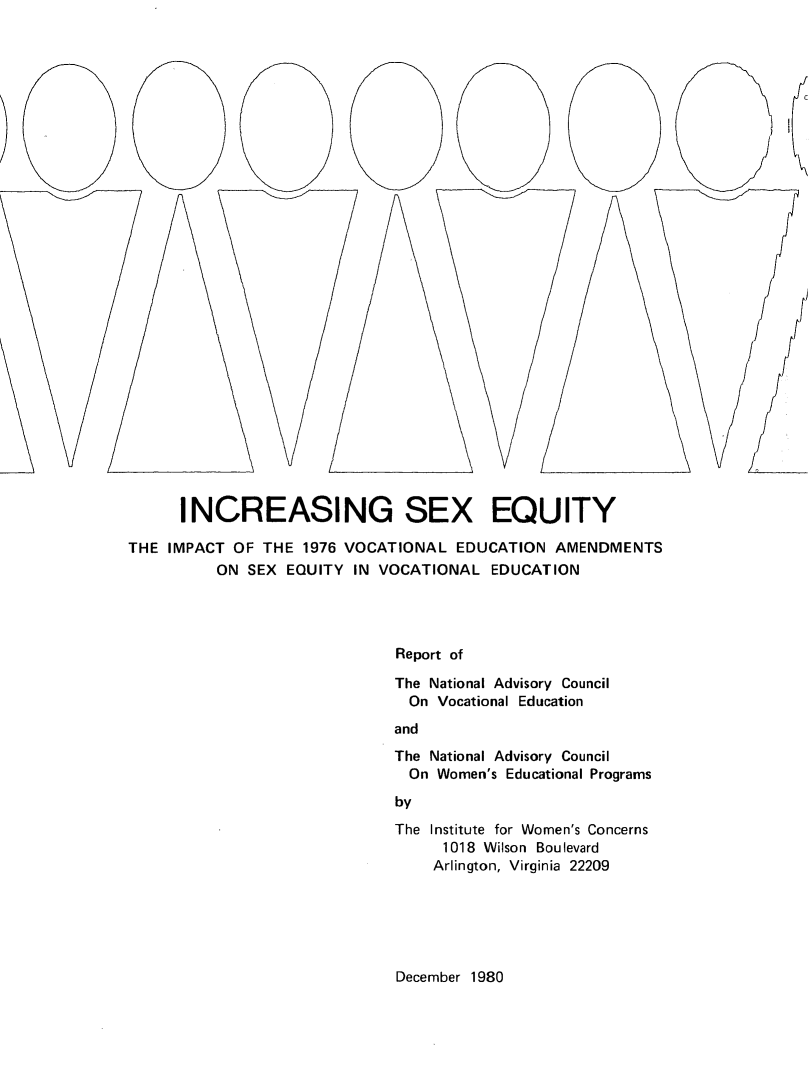 handle is hein.peggy/incsxeq0001 and id is 1 raw text is: 






























      INCREASING SEX EQUITY

THE IMPACT OF THE 1976 VOCATIONAL EDUCATION AMENDMENTS
          ON SEX EQUITY IN VOCATIONAL EDUCATION




                             Report of

                             The National Advisory Council
                               On Vocational Education
                             and


The National Advisory Council
  On Women's Educational Programs
by
The Institute for Women's Concerns
     1018 Wilson Boulevard
     Arlington, Virginia 22209


December 1980


