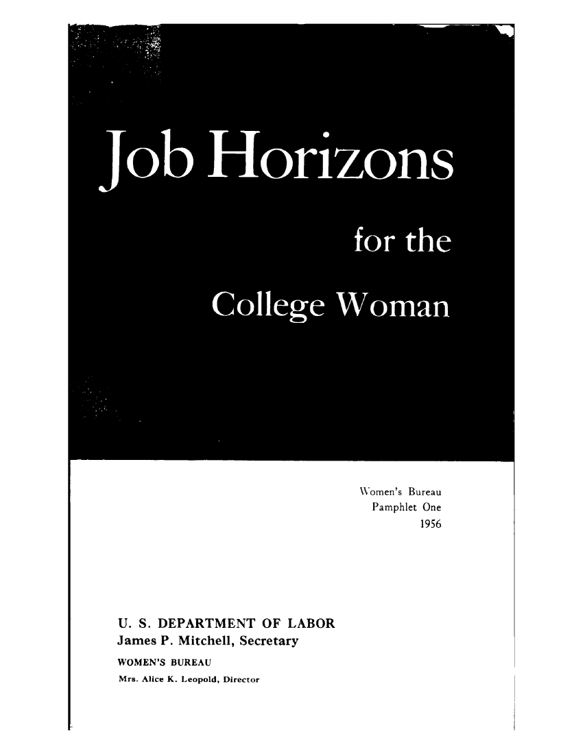 handle is hein.peggy/jbhzcw0001 and id is 1 raw text is: 






































                       Women's Bureau
                         Pamphlet One
                             1956







U. S. DEPARTMENT OF LABOR
James P. Mitchell, Secretary
WOMEN'S BUREAU
Mrs. Alice K. Leopold, Director


     Y4






                      0


Job Horizons





                         for the




           College Woman


