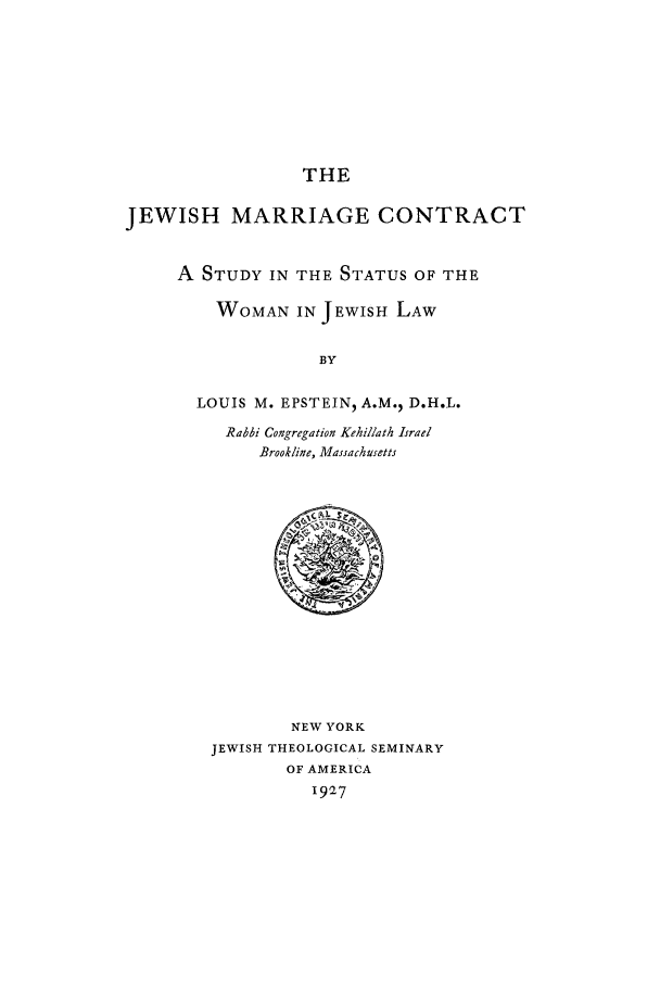 handle is hein.peggy/jmcon0001 and id is 1 raw text is: THE
JEWISH MARRIAGE CONTRACT
A STUDY IN THE STATUS OF THE
WOMAN IN JEWISH LAW
BY
LOUIS M. EPSTEIN, A.M., D.H.L.
Rabbi Cougregation Kehillath Israel
Brookline, Massachusetts

NEW YORK
JEWISH THEOLOGICAL SEMINARY
OF AMERICA
I927


