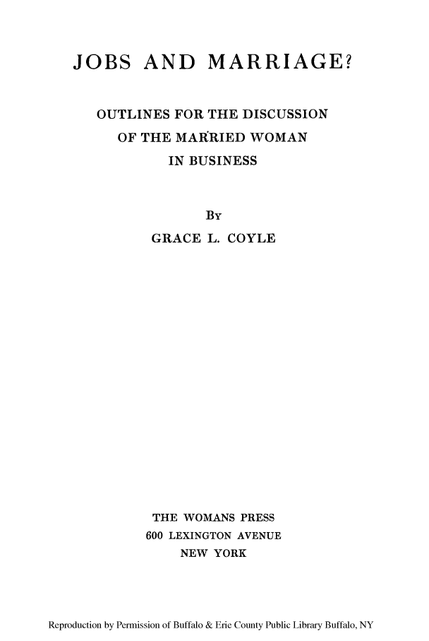 handle is hein.peggy/jobmarod0001 and id is 1 raw text is: JOBS AND      MARRIAGE?
OUTLINES FOR THE DISCUSSION
OF THE MAIRRIED WOMAN
IN BUSINESS
By
GRACE L. COYLE
THE WOMANS PRESS
600 LEXINGTON AVENUE
NEW YORK

Reproduction by Permission of Buffalo & Erie County Public Library Buffalo, NY


