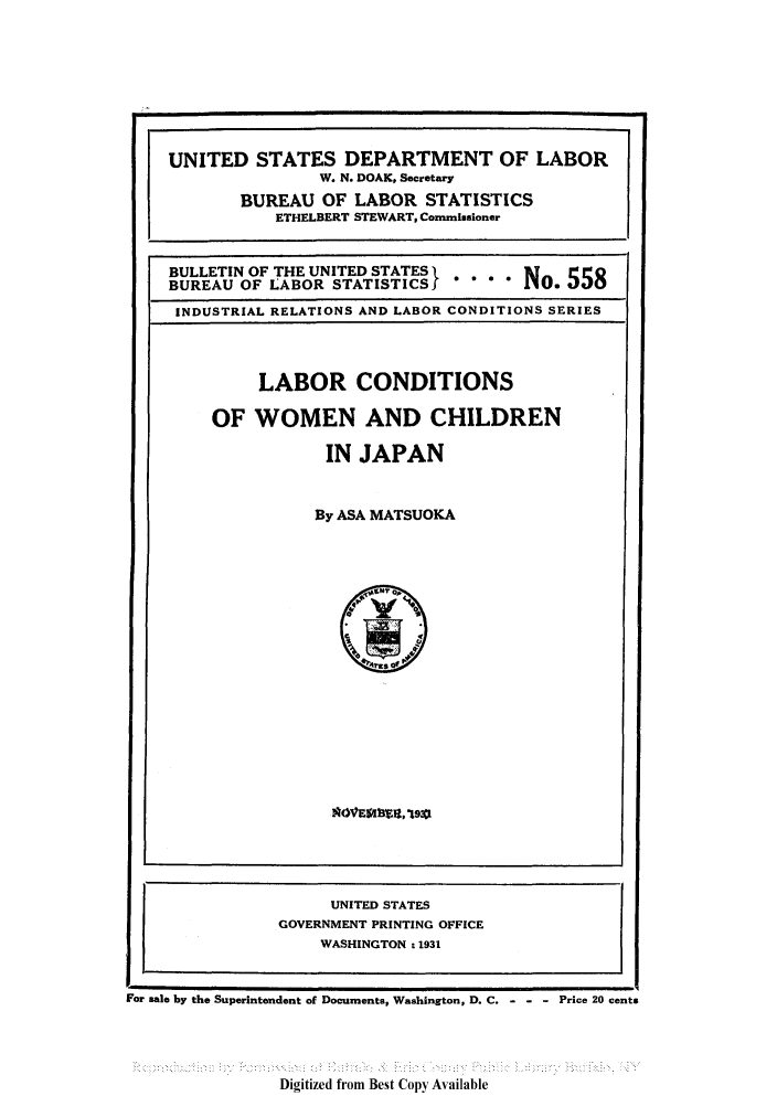 handle is hein.peggy/labcojap0001 and id is 1 raw text is: UNITED STATES DEPARTMENT OF LABOR
W. N. DOAK, Secretary
BUREAU OF LABOR STATISTICS
ETHELBERT STEWART, Commissioner
BULLETIN OF THE UNITED STATES I           55
BUREAU OF LABOR STATISTICSf          No0. 5 5
INDUSTRIAL RELATIONS AND LABOR CONDITIONS SERIES
LABOR CONDITIONS
OF WOMEN AND CHILDREN
IN JAPAN
By ASA MATSUOKA
UNITED STATES
GOVERNMENT PRINTING OFFICE
WASHINGTON . 1931
For sale by the Superintendent of Documents, Washington, D. C.  Price 20 cents

Digitized from Best Copy Available


