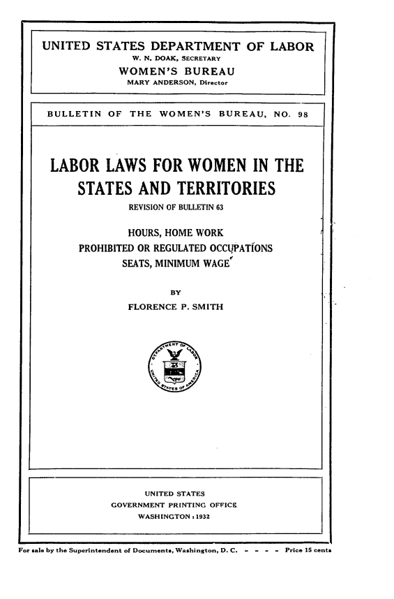 handle is hein.peggy/lblwnstts0001 and id is 1 raw text is: 



UNITED STATES DEPARTMENT OF LABOR
               W. N. DOAK, SECRETARY
             WOMEN'S BUREAU
             MARY ANDERSON, Director


 BULLETIN OF THE WOMEN'S BUREAU, NO. 98


LABOR LAWS FOR WOMEN IN THE

     STATES AND TERRITORIES
             REVISION OF BULLETIN 63


             HOURS, HOME WORK

     PROHIBITED OR REGULATED OCCUPATIONS
            SEATS, MINIMUM WAGE


                    BY

             FLORENCE P. SMITH


                     UNITED STATES
               GOVERNMENT PRINTING OFFICE
                    WASHINGTON x 1932



For sale by the Superintendent of Documents, Washington, D.C.   Price 15 cents


