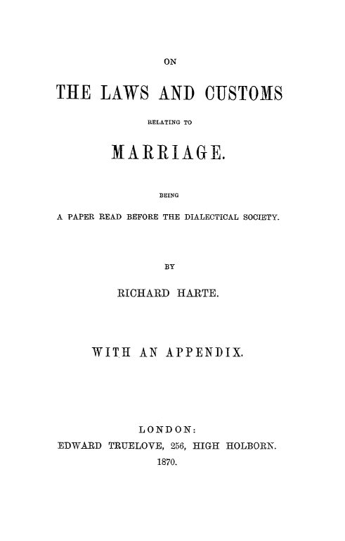 handle is hein.peggy/lcumar0001 and id is 1 raw text is: 






THE LAWS AND CUSTOMS

            RELATING TO


       MARRIAGE.


              BEING

A PAPER READ BEFORE THE DIALECTICAL SOCIETY.



              BY

        RICHARD HARTE.




     WITH AN APPENDIX.





           LONDON:
EDWARD TRUELOVE, 256, HIGHl HOLBORN.
             1870.


