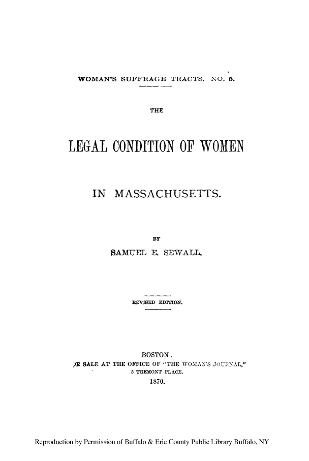 handle is hein.peggy/lcwomass0001 and id is 1 raw text is: WOMAN'S SUFFRAGE TRACTS. NO. 6.
THE
LEG(AL CONDITION OF WOMEN

IN MASSACHUSETTS.
BY
SAMUEL E. SEWAL1.

REVISED EDITION.
BOSTON.
)R SALE AT THE OFFICE OF THE WOMIAN'S JOURNAL,
3 TREMONT PLACE.
1870.

Reproduction by Permission of Buffalo & Erie County Public Library Buffalo, NY


