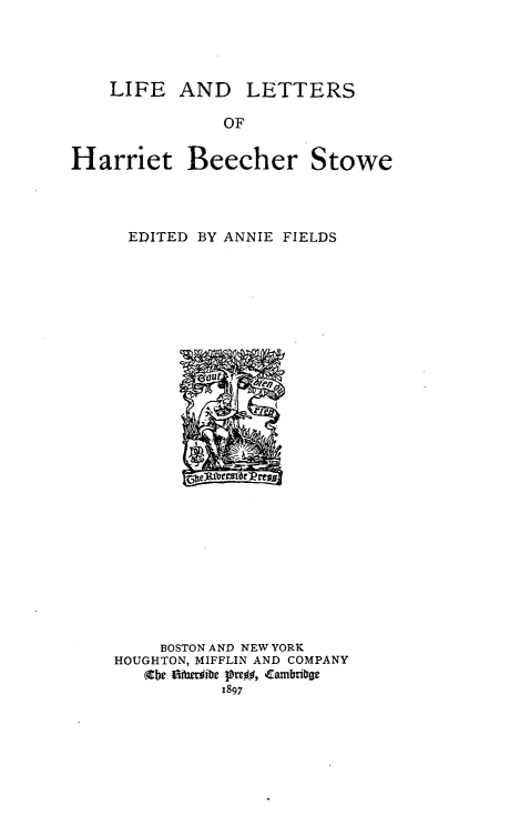 handle is hein.peggy/leadlsoht0001 and id is 1 raw text is: 




    LIFE   AND LETTERS

               OF


Harriet Beecher Stowe


EDITED  BY ANNIE FIELDS


























     BOSTON AND NEW YORK
HOUGHTON, MIFFLIN AND COMPANY
   (Cbe tIthesibe lre$#, Cambribae
           1897


