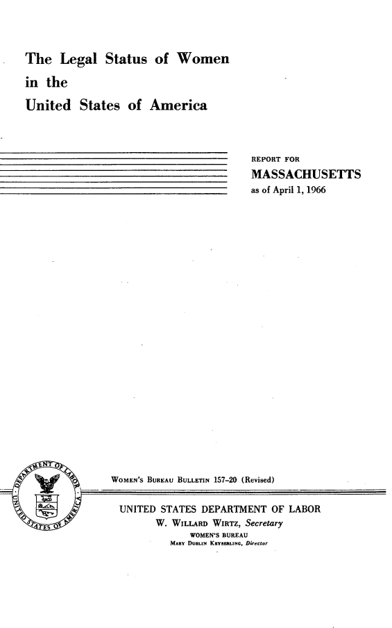 handle is hein.peggy/lgastus0001 and id is 1 raw text is: 




The   Legal   Status   of  Women

in  the

United States of America


REPORT FOR
MASSACHUSETTS
as of April 1, 1966


WOMEN'S BUREAU BULLETIN 157-20 (Revised)


UNITED   STATES DEPARTMENT  OF LABOR
        W. WILLARD WIRTZ, Secretary
              WOMEN'S BUREAU
          MARY DuELm KEYSERLiNC, Director


S


