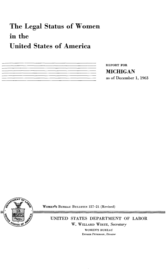 handle is hein.peggy/lglsttswa0001 and id is 1 raw text is: 




The   Legal   Status   of Women

in  the

United States of America


REPORT FOR

MICHIGAN
as of December 1, 1963


jQrKT 0~





r*~1Es of


WomEN's BUREAu BULLETIN 157-21 (Revised)


   UNITED  STATES  DEPARTMENT   OF  LABOR
           W. WILLARD WIRTZ, Secretary
                 WOMEN'S BUREAU
                 ESTHER PETERSON, Director


