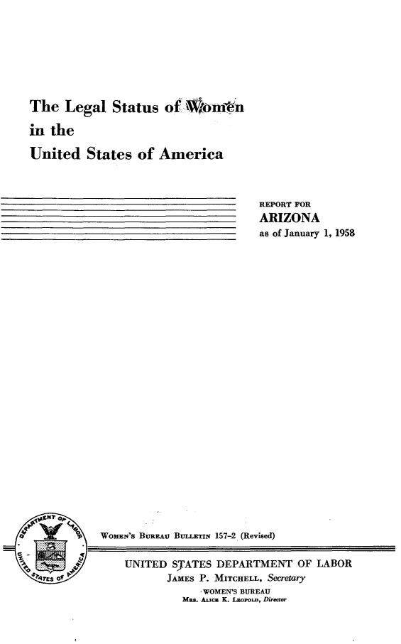 handle is hein.peggy/lglstuntd0001 and id is 1 raw text is: 








The   Legal   Status  of  Woblues

in the

United   States   of America


REPORT FOR
ARIZONA
as of January 1, 1958


o'       $   WOMENS BuREAU BuLLETIrN 157-2 (Revised)

                 UNITED  SJATES DEPARTME
    TEs of              JAMES P. MITCHELL, Se


NT OF LABOR
cretary


   WOMEN'S BUREAU
Mas. Aica K. LBOPOLD, Direct


