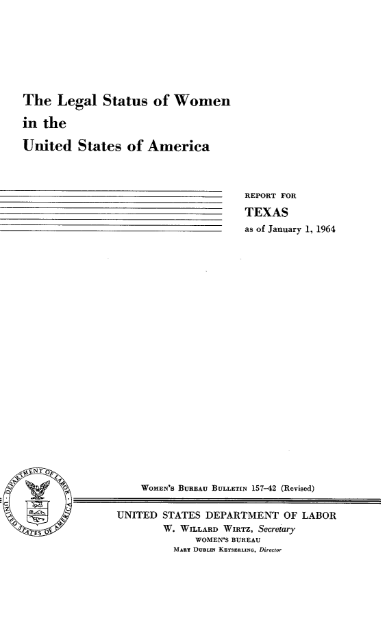 handle is hein.peggy/lgsswmen0001 and id is 1 raw text is: 








The   Legal   Status  of  Women

in the

United   States   of America


REPORT FOR

TEXAS
as of January 1, 1964


V, N T


    WOMEN'S BUREAU BULLETIN 157-42 (Revised)

UNITED  STATES DEPARTMENT   OF LABOR
        W. WILLARD WIRTZ, Secretary
             WOMEN'S BUREAU
          MART DUBLu KEYSERLING, Director


