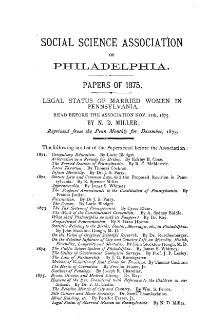 handle is hein.peggy/lsmrdw0001 and id is 1 raw text is: SOCIAL SCIENCE ASSOCIATION
OF
PHILADELPHIA.
PAPERS OF 1875.
LEGAL STATUS OF MARRIED WOMEN IN
PENNSYLVANIA.
READ BEFORE THE ASSOCIATION NOV. 11th, 1875.
BY N. D. MILLER.
Reprinted from the Penn Monthly for December, 1875.
The following is a list of the Papers read before the Association
1871. Compusory Education. By Lorin Blodget.
Arbitration as a Remedy for Strikes. By Eckley B. Coxe.
The Revised Statutes of Pennsylvania. By R. C. McMurtrie.
Local Taxation.. By Thomas Cochran.
Infant Mortality. By Dr. J. S. Parry.
1872. Statute Law arid Common Law, and the Proposed Revision in Penn
sylvania. By E. Spencer Miller.
Apprenticeship. By James S Whitney.
The. Proposed Amendments to the Constitution of Pennsylvania. By
Francis Jordan.
Vaccination. By Dr J. S. Parry.
The Census. By Lorin Blodget.
1873. 7he Tax System-of Pennsylvania. By Cyrus Elder.
The Work of the Constitutional Convention.  By A. Sydney Biddle.
What shall Philadelphia do with its Paupers? By Dr. Ray.
Proportional Representation. By S. Dana Horton.
Statistics Relating to the Births, Deaths, Marriages, etc., in Philadelphia.
By John Stockton-Hough, M. D.
On the Value of Original Scientific Research. By Dr. Ruschenberger.
On the Relative Influence of City and Country Life, on Morality, Health,
Fecundity, Longevity and Mortality. By John Stockton-Hough, M. D.
1874. The Public School System of Philadelphia. By James S. Whitney.
The Utility of Gover,,nment Geological Surveys. By Prof. J. P. Lesley.
The Law of Partnership. By J. G. Rosengarten.
Methods of Valuation of Real Estate for Taxation. By Thomas Cochran.
The Merits of Creoration By Persifor Frazer, Jr.
Outlines of Penology. By Joseph R. Chandler.
1875. Brain Disease, and Modern Living. Dr. Ray.
hygiene of the Eye, Considered with Reference to the Children in our
Schools. By Dr. F. D. Castle.
The Relative Morals of City and Country. Bj Wm. S. Peirce.
Silk Culture and Home Industry. Dr. Sarit. Chamberlaine.
Mind Reading, etc. By Persifor Frazer, Jr.
Legal Status of Married Wonen in Pennsylvania. By N. D Miller.



