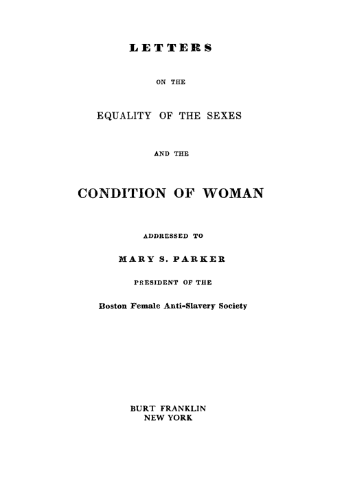 handle is hein.peggy/lteqsxcow0001 and id is 1 raw text is: 




LETTERS


            ON THE



   EQUALITY OF THE SEXES



           AND THE




CONDITION OF WOMAN



          ADDRESSED TO

      MARY S. PARKER

        PRESIDENT OF THE


   Boston Female Anti-Slavery Society


BURT FRANKLIN
  NEW YORK


