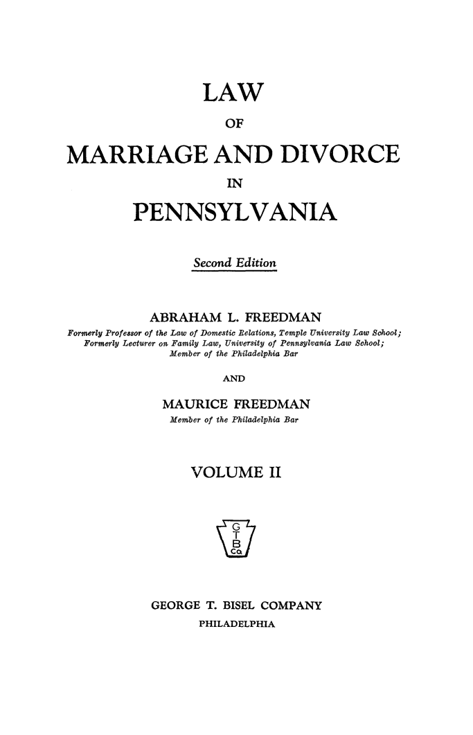 handle is hein.peggy/lwdivpenn0002 and id is 1 raw text is: 





                    LAW

                       OF

MARRIAGE AND DIVORCE

                       IN

          PENNSYLVANIA


                  Second Edition



            ABRAHAM L. FREEDMAN
Formerly Professor of the Law of Domestic Belations, Temple University Law Sohool;
  Formerly Lecturer on Family Law, University of Pennsylvania Law School;
               Member of the Philadelphia Bar

                       AND

              MAURICE   FREEDMAN
              Member of the Philadelphia Bar


      VOLUME II








GEORGE  T. BISEL COMPANY


PHILADELPHIA


