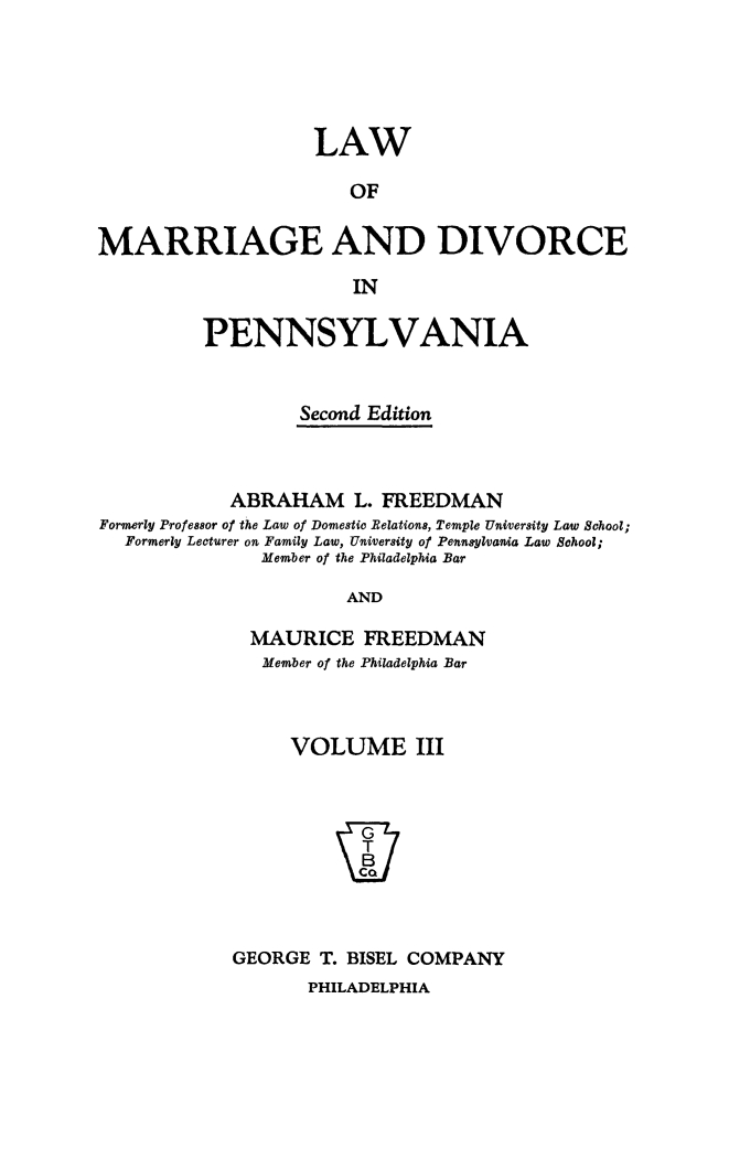 handle is hein.peggy/lwdivpenn0003 and id is 1 raw text is: 





                    LAW

                       OF

MARRIAGE AND DIVORCE

                       IN

          PENNSYLVANIA


                  Second Edition



            ABRAHAM L. FREEDMAN
Formerly Professor of the Law of Domestic Belations, Temple University Law School;
  Formerly Lecturer on Family Law, University of Pennsylvania Law School;
               Member of the Philadelphia Bar

                       AND

              MAURICE   FREEDMAN
              Member of the Philadelphia Bar


     VOLUME III








GEORGE  T. BISEL COMPANY


PHILADELPHIA


