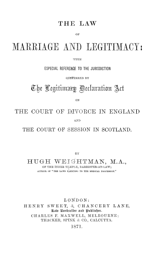 handle is hein.peggy/lwmarleg0001 and id is 1 raw text is: 




                THE LAW

                      OF


MARRIAGE ANI LEGITIMACY:

                     WITH

           ESPECIAL REFEREJtE TO THE JURISDICTION

                  CO7NFlRRED BY


          ge Egitiey gularation Art

                      ON


 THE   COURT   OF  DIVORCE IN ENGLAND

                     AND

   THE  COURT   OF SESSION  IN SCOTLAND.




                     BY

     HUGH WEIGHTMAN, M.A.,
          OF THE INNER T 1F-LE, BARRISTER-AT-LAW;
        AUTHOR OF THE LAWS I LATlNG TO THE MEDICAL PROFESsION.






                  LO  DON:
    HENRY   SWEET,  ,-, CHANCERY  LANE,
             Ratn Boosetller anta lublister.
      CHARLES F. MAXWELL, MELBOURNE;
          THACKER, SPINK & CO., CALCUTTA.
                    J871.


