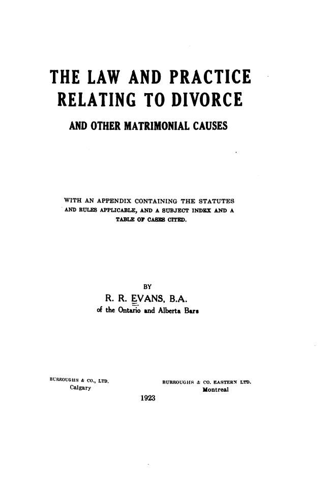 handle is hein.peggy/lwprdvo0001 and id is 1 raw text is: 









THE LAW AND PRACTICE


  RELATING TO DIVORCE


    AND OTHER  MATRIMONIAL   CAUSES









    WITH AN APPENDIX CONTAINING THE STATUTES
    AND RULES APPLICABLE, AND A SUBJECT INDEX AND A
             TABLE OF CASB CITED.








                   BY
           R. R. EVANS, B.A.
           of the Ontario and Alberta Bars


BURROUGH.S & CO., LTD.
    Calgary


BURROUGHS & CO. EASTERN LTD.
        Montreal


1923


