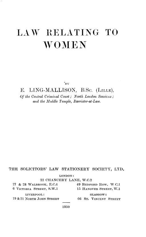 handle is hein.peggy/lwrwmn0001 and id is 1 raw text is: 







LAW RELATING TO


          WOMEN









                   BY

 E.  LING-MALLISON, B.Sc. (LILLE),
 Of the Central Criminal Court; North London Sessicts
      and the Muidle Temple, Barrister-at-Law.


THE  SOLICITORS' LAW STATIONERY  SOCIETY, LTD.

                    LONDON:
             22 CHANCERY LANE, W.C.2
  27 & 28 WALBROOK, E.C.4       49 BEDFORD ROW, W C.1
  6 VICTORIA STREET, S.W.1      15 HANOVER STREET, W.1


     LIVERPOOL:
19 &21 NORTH JOHN STREET


     GLASGOW:
66 ST. VINCENT STREET


1930


