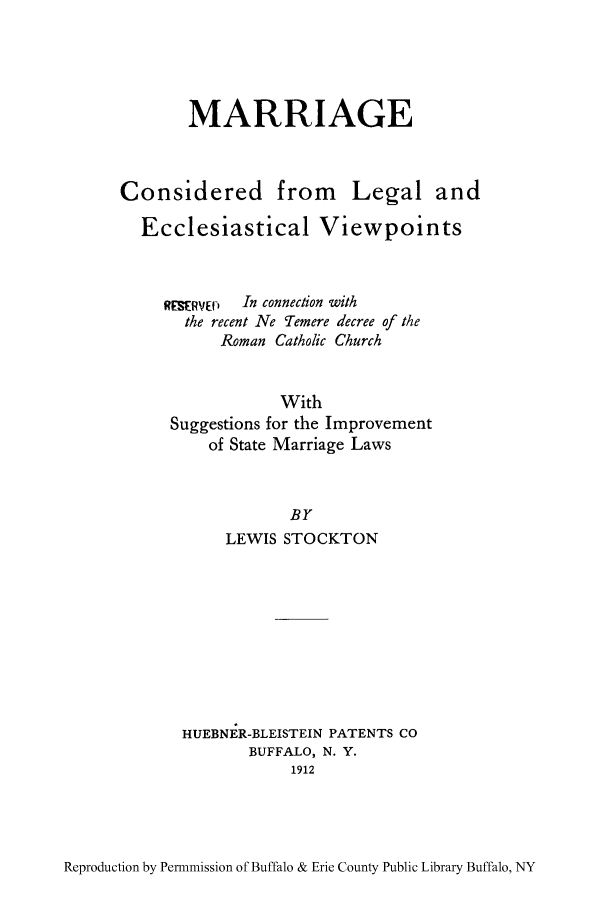 handle is hein.peggy/macolev0001 and id is 1 raw text is: MARRIAGE
Considered from Legal and
Ecclesiastical Viewpoints
R SERVED  In connection with
the recent Ne Temere decree of the
Roman Catholic Church
With
Suggestions for the Improvement
of State Marriage Laws
BY
LEWIS STOCKTON

HUEBNER-BLEISTEIN PATENTS CO
BUFFALO, N. Y.
1912

Reproduction by Permnmission of Buffalo & Erie County Public Library Buffalo, NY



