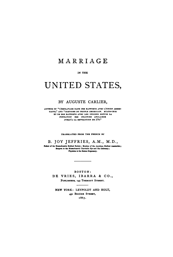 handle is hein.peggy/mainedst0001 and id is 1 raw text is: ï»¿MARRIAGE
IN THE
UNITED STATES,
BY AUGUSTE CARLIER,
AUTHOR OF L'ESCLAVAGE DAN$ 058 RAPPORTS AVEC L'UNION AMEI-
CAINE, AND HISTOIRE DU PEUPLE AMERICAIN. ETATS-UNIS
XT DE SES RAPORTS AVEC LES INDIENS DEPUIS LA
FONDATION   S8 COLONIES ANOLAISES
JUBQU'A LA REVOLUTION DE 1776.
TRANSLATED FROM THE FRENCH BY
B. JOY      JEFFRIES, A.M., M.D.,
Fellow of the Massahustts Medical Boelety; Member of the Amelen Medical Asgeciation I
Baronm to the Massachusetts Charitable Eye and Eu aratry;
Pbydla. to the Bo-t Dispeasy.
BOSTON:
DE VRIES, IBARRA & CO.,
PUBLISHERS, 145 TREMONT STREET.
NEW YORK: LEYPOLDT AND HOLT,
45' BROOME STREET,
z867.


