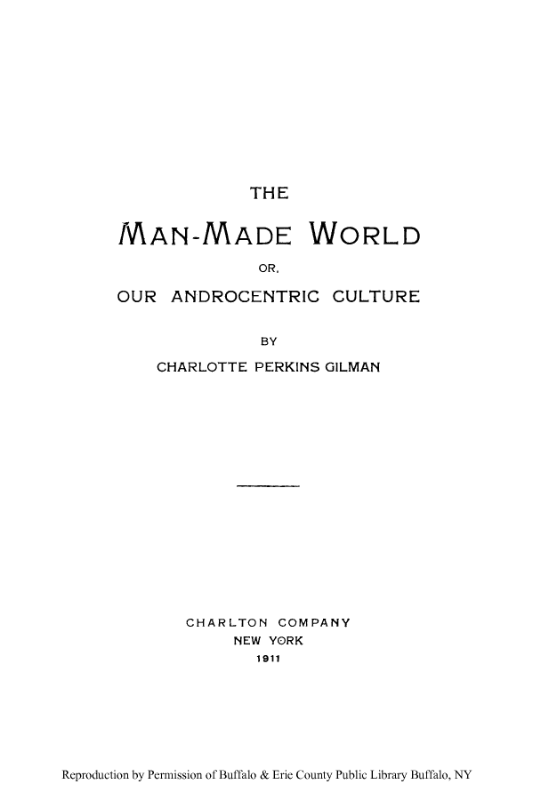 handle is hein.peggy/mamawo0001 and id is 1 raw text is: THE

MAN-MADE WORLD
OR,
OUR ANDROCENTRIC CULTURE
BY

CHARLOTTE PERKINS GILMAN
CHARLTON COMPANY
NEW YORK
1911

Reproduction by Permission of Buffalo & Erie County Public Library Buffalo, NY


