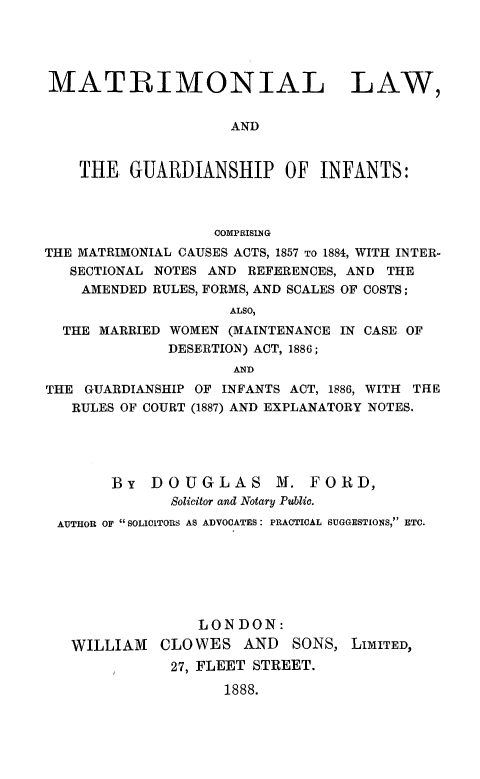 handle is hein.peggy/matlawgu0001 and id is 1 raw text is: MATRIMONIAL LAW,
AND
THE GUARDIANSHIP OF INFANTS:
COMPRISING
THE MATRIMONIAL CAUSES ACTS, 1857 TO 1884, WITH INTER-
SECTIONAL NOTES AND REFERENCES, AND THE
AMENDED RULES, FORMS, AND SCALES OF COSTS;
ALSO,
THE MARRIED WOMEN (MAINTENANCE IN CASE OF
DESERTION) ACT, 1886;
AND
THE GUARDIANSHIP OF INFANTS ACT, 1886, WITH THE
RULES OF COURT (1887) AND EXPLANATORY NOTES.
By DOUGLAS M. FORD,
Solicitor and Notary Public.
AUTHOR OF  SOLICITORS AS ADVOCATES: PRACTICAL SUGGESTIONS, ETC.
LONDON:
WILLIAM CLOWES AND SONS, LIMITED,
27, FLEET STREET.
1888.


