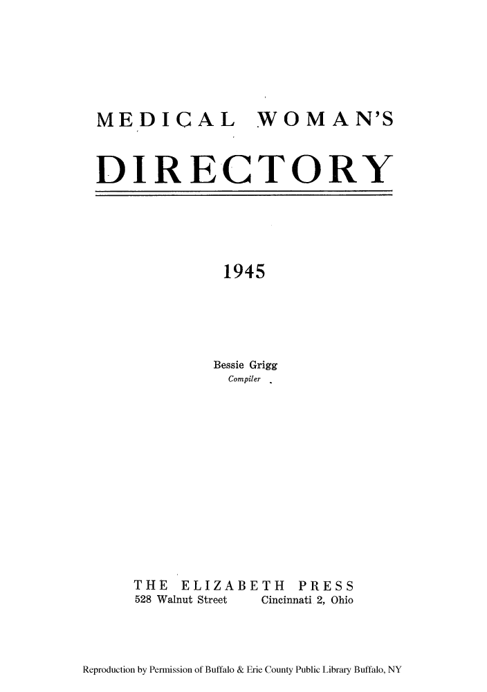 handle is hein.peggy/medindi0001 and id is 1 raw text is: MEDICAL WOMAN'S
DIRECTORY

1945
Bessie Grigg
Compiler .

THE ELIZABETH PRESS
528 Walnut Street     Cincinnati 2, Ohio

Reproduction by Permission of Buffalo & Erie County Public Library Buffalo, NY


