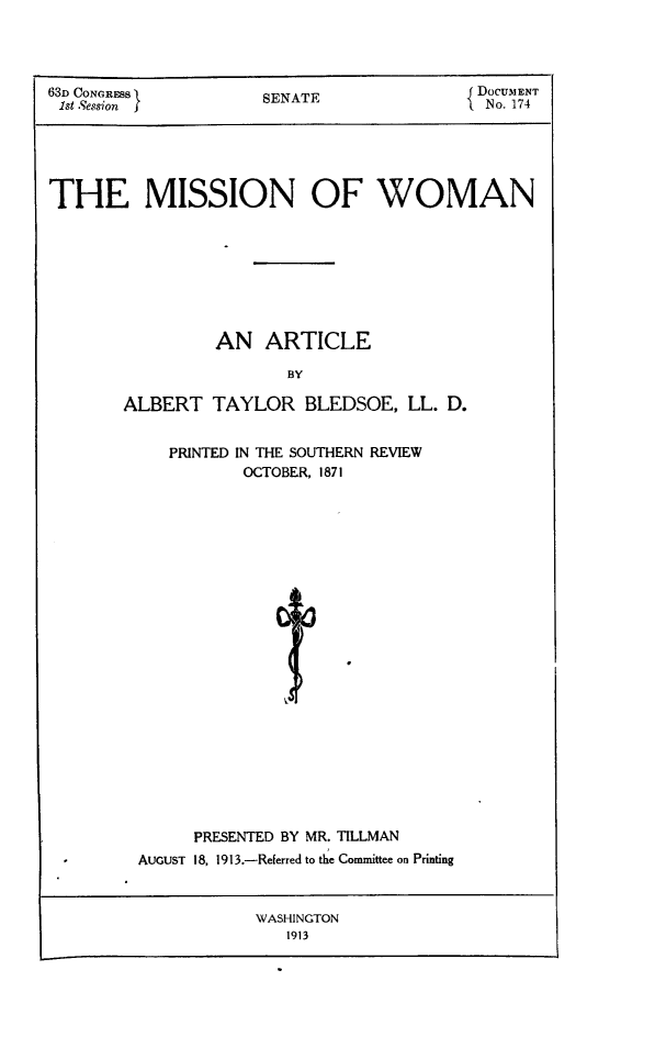handle is hein.peggy/misswo0001 and id is 1 raw text is: 63D CONGRESB    SENATE           J DOCUMENT
1st Session                     I  No. 174
THE MISSION OF WOMAN
AN ARTICLE
BY
ALBERT TAYLOR BLEDSOE, LL. D.

PRINTED IN THE SOUTHERN REVIEW
OCTOBER, 1871
PRESENTED BY MR. TILLMAN
AUGUST 18, 1913.-Referred to the Committee on Printing

WASHINGTON
1913


