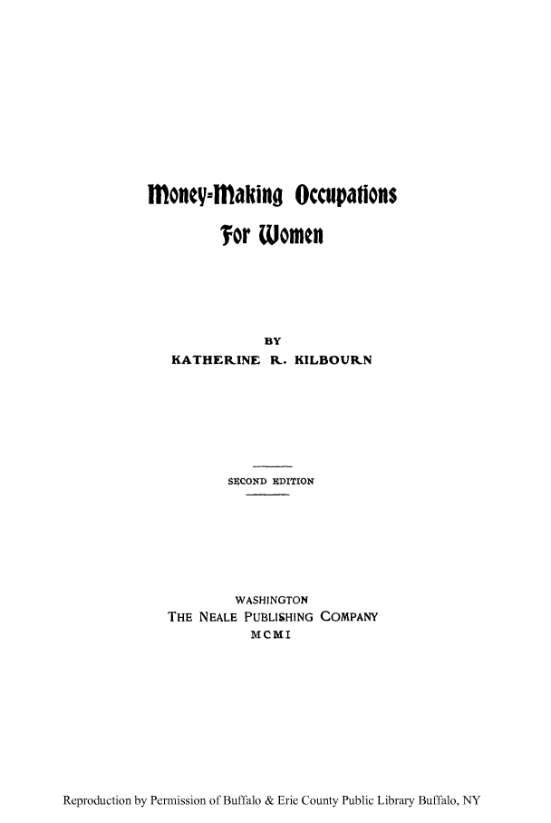 handle is hein.peggy/monmakw0001 and id is 1 raw text is: money-flaking Occupations
Tor Women
BY
KATHERINE K. KILBOUR.N
SECOND EDITION
WASHINGTON
THE NEALE PUBLISHING COMPANY
MCMI

Reproduction by Permission of Buffalo & Erie County Public Library Buffalo, NY


