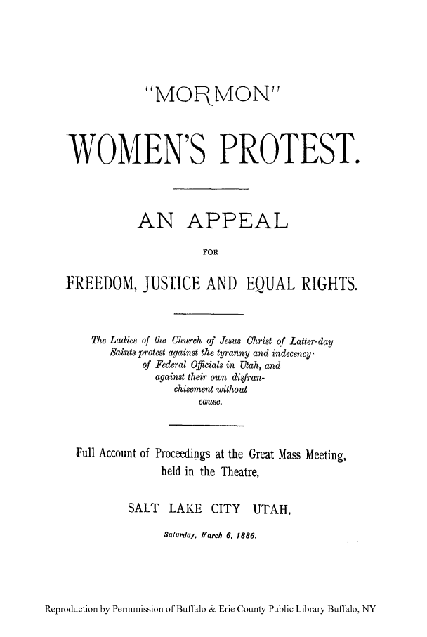 handle is hein.peggy/mormwop0001 and id is 1 raw text is: MOqMON
WOMEN'S PROTEST.
AN APPEAL
FOR
FREEDOM, JUSTICE AND EQUAL RIGHTS.

The Ladies of the Church of Jesus Christ of Latter-day
Saints protest against the tyranny and indecency,
of Federal Officials in Utah, and
against their own disfran-
chisement without
cause.
Full Account of Proceedings at the Great Mass Meeting,
held in the Theatre,
SALT LAKE CITY UTAH,
Safurday, ff arch 6, 1886.

Reproduction by Permmission of Buffalo & Erie County Public Library Buffalo, NY


