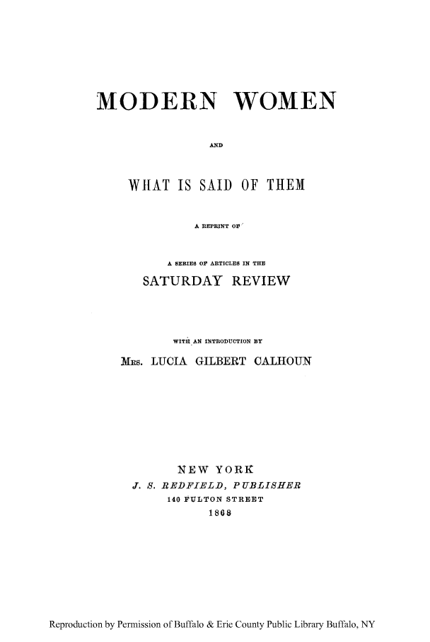 handle is hein.peggy/mowomes0001 and id is 1 raw text is: MODERN WOMEN
AND
WHAT IS SAID OF THEM
A REPRINT OV'

A SERIES OF ARTICLES IN THE
SATURDAY REVIEW
WITU A14 INTRODUCTION BY
Mx~s. LUCIA GILBERT CALHOUN
XEW YORK
J. S. REDFIELD, PUBLISHER
140 FULTON STREET
1868

Reproduction by Permission of Buffalo & Erie County Public Library Buffalo, NY


