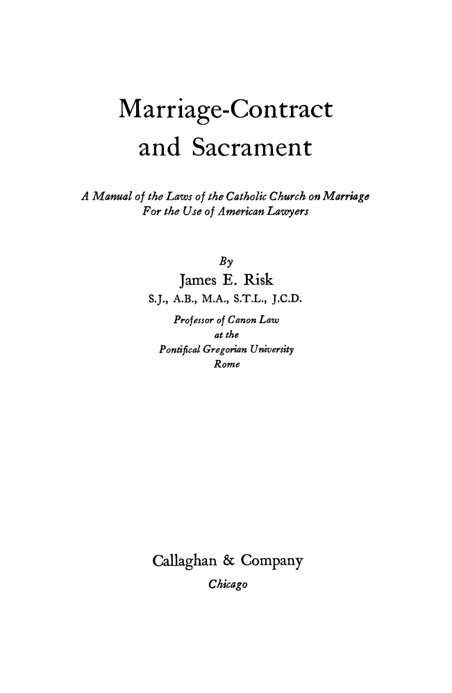 handle is hein.peggy/mrigctsac0001 and id is 1 raw text is: 






     Marriage-Contract


        and Sacrament


A Manual of the Laws of the Catholic Church on Marriage
         For the Use of American Lawyers



                    By
              James E. Risk
          S.J., A.B., M.A., S.T.L., J.C.D.
             Professor of Canon Law
                   at the
           Pontifical Gregorian University
                   Rome














          Callaghan & Company
                  Chicago


