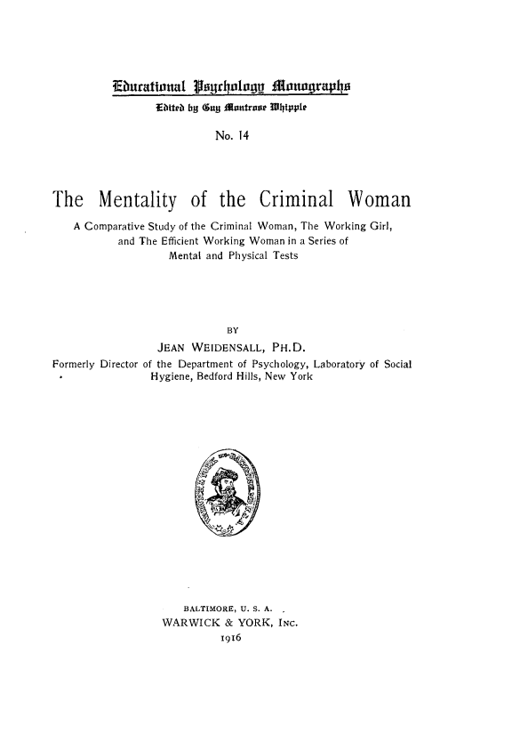 handle is hein.peggy/mtlcmw0001 and id is 1 raw text is: 





          Eburatlonal thiyrooagg an grap
                 E bter bg Guy £ontrooe Whipple

                          No. 14





The Mentality of the Criminal Woman

   A Comparative Study of the Criminal Woman, The Working Girl,
           and The Efficient Working Woman in a Series of
                   Mental and Physical Tests





                            BY
                 JEAN WEIDENSALL, PH.D.
Formerly Director of the Department of Psychology, Laboratory of Social
                Hygiene, Bedford Hills, New York


   BALTIMORE, U. S. A.
WARWICK & YORK, INC.


