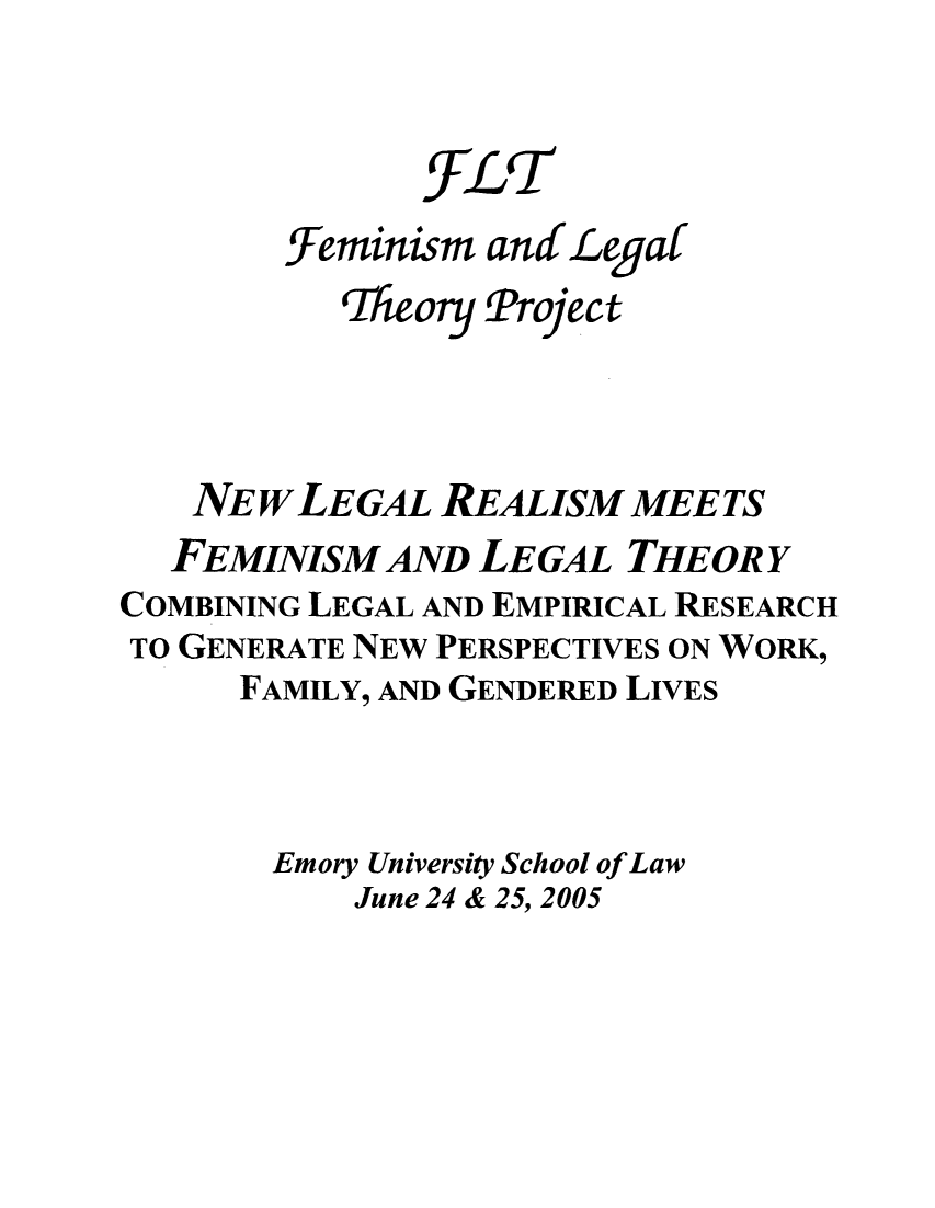 handle is hein.peggy/newlemee0001 and id is 1 raw text is: ~FLT
Feminism and Legaf
Theory Project
NEW LEGAL REALISM MEETS
FEMINISM AND LEGAL THEORY
COMBINING LEGAL AND EMPIRICAL RESEARCH
TO GENERATE NEW PERSPECTIVES ON WORK,
FAMILY, AND GENDERED LIVES
Emory University School of Law
June 24 & 25, 2005


